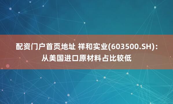 配资门户首页地址 祥和实业(603500.SH)：从美国进口原材料占比较低