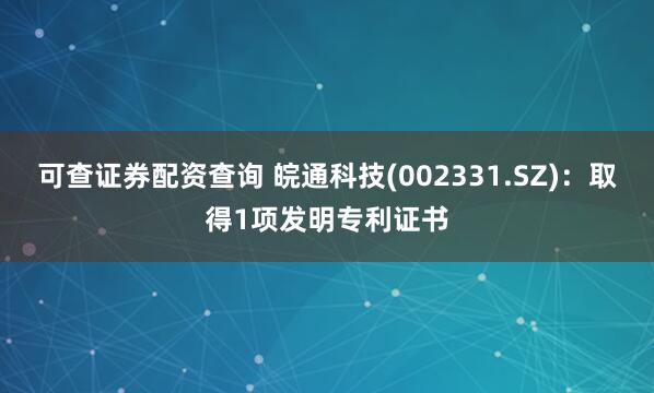 可查证券配资查询 皖通科技(002331.SZ)：取得1项发明专利证书