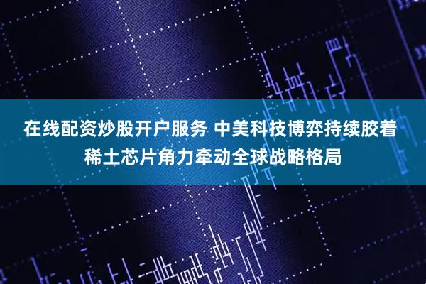 在线配资炒股开户服务 中美科技博弈持续胶着 稀土芯片角力牵动全球战略格局