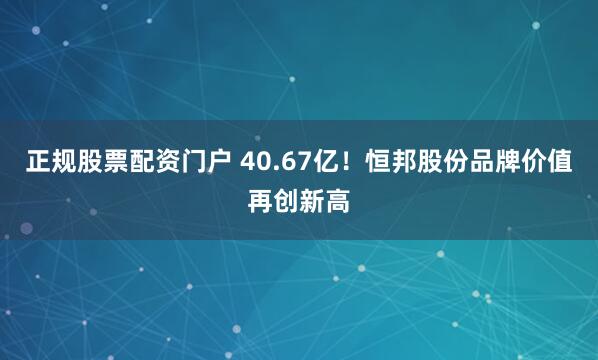 正规股票配资门户 40.67亿！恒邦股份品牌价值再创新高