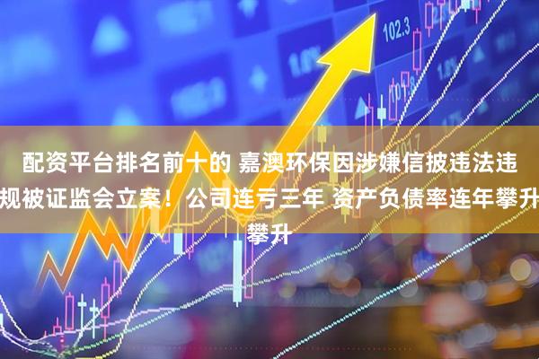 配资平台排名前十的 嘉澳环保因涉嫌信披违法违规被证监会立案！公司连亏三年 资产负债率连年攀升