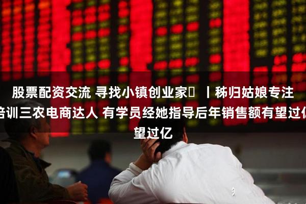 股票配资交流 寻找小镇创业家㊴丨秭归姑娘专注培训三农电商达人 有学员经她指导后年销售额有望过亿