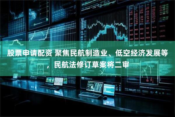股票申请配资 聚焦民航制造业、低空经济发展等，民航法修订草案将二审