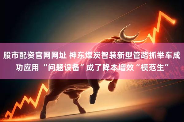股市配资官网网址 神东煤炭智装新型管路抓举车成功应用 “问题设备”成了降本增效“模范生”