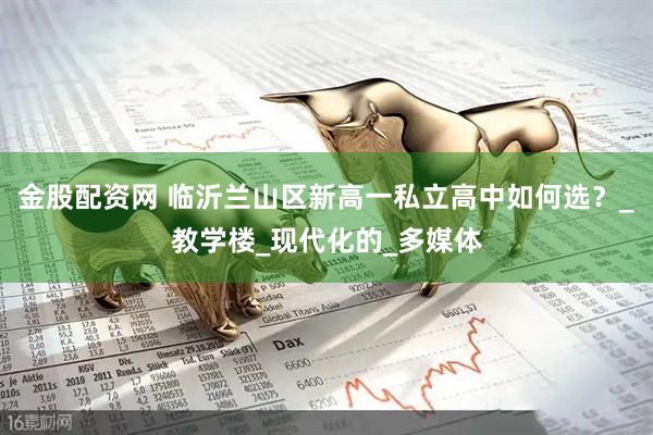 金股配资网 临沂兰山区新高一私立高中如何选？_教学楼_现代化的_多媒体