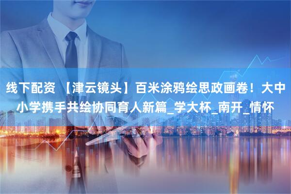 线下配资 【津云镜头】百米涂鸦绘思政画卷！大中小学携手共绘协同育人新篇_学大杯_南开_情怀