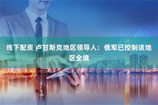 线下配资 卢甘斯克地区领导人：俄军已控制该地区全境