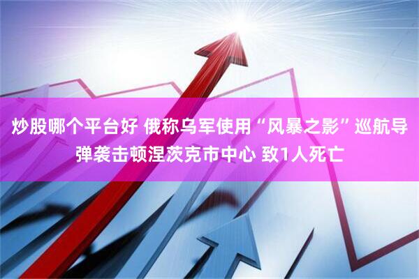 炒股哪个平台好 俄称乌军使用“风暴之影”巡航导弹袭击顿涅茨克市中心 致1人死亡