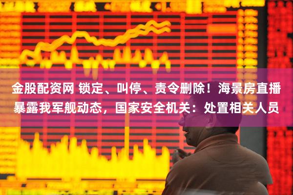 金股配资网 锁定、叫停、责令删除！海景房直播暴露我军舰动态，国家安全机关：处置相关人员