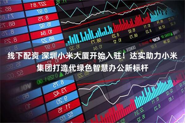 线下配资 深圳小米大厦开始入驻！达实助力小米集团打造代绿色智慧办公新标杆