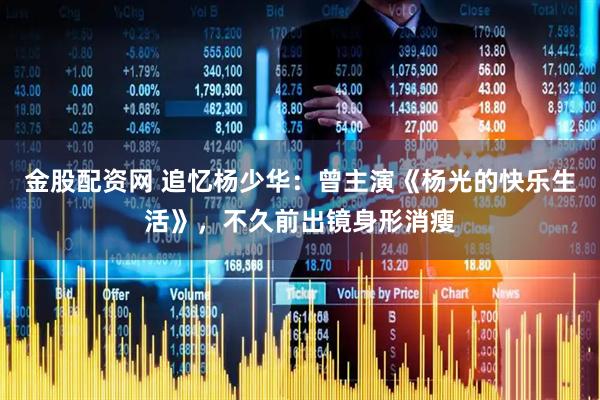 金股配资网 追忆杨少华：曾主演《杨光的快乐生活》，不久前出镜身形消瘦