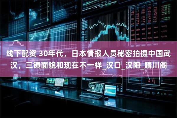 线下配资 30年代，日本情报人员秘密拍摄中国武汉，三镇面貌和现在不一样_汉口_汉阳_晴川阁