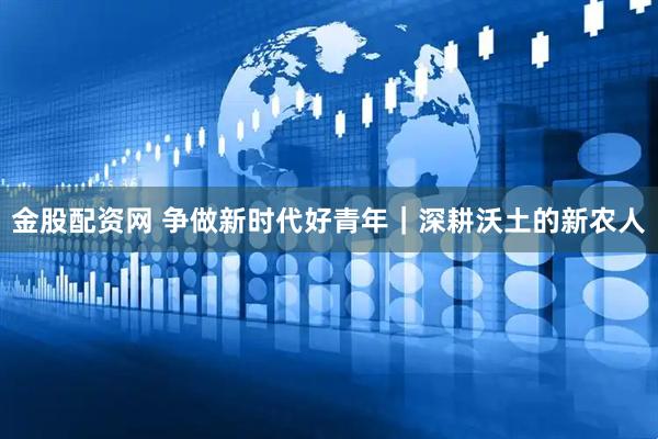 金股配资网 争做新时代好青年｜深耕沃土的新农人