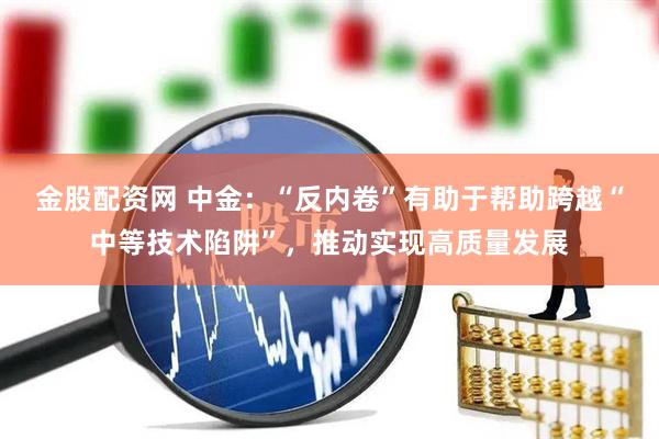 金股配资网 中金：“反内卷”有助于帮助跨越“中等技术陷阱”，推动实现高质量发展