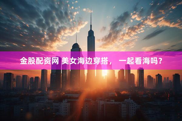 金股配资网 美女海边穿搭， 一起看海吗？