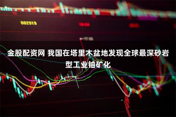 金股配资网 我国在塔里木盆地发现全球最深砂岩型工业铀矿化