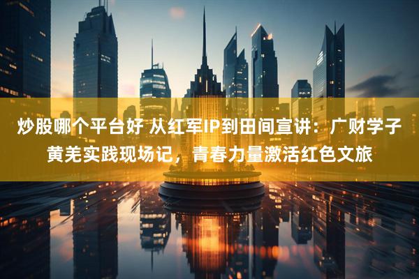 炒股哪个平台好 从红军IP到田间宣讲：广财学子黄羌实践现场记，青春力量激活红色文旅