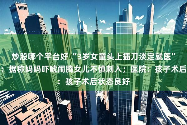 炒股哪个平台好 “3岁女童头上插刀淡定就医”事出有因：据称妈妈吓唬闹腾女儿不慎刺入；医院：孩子术后状态良好