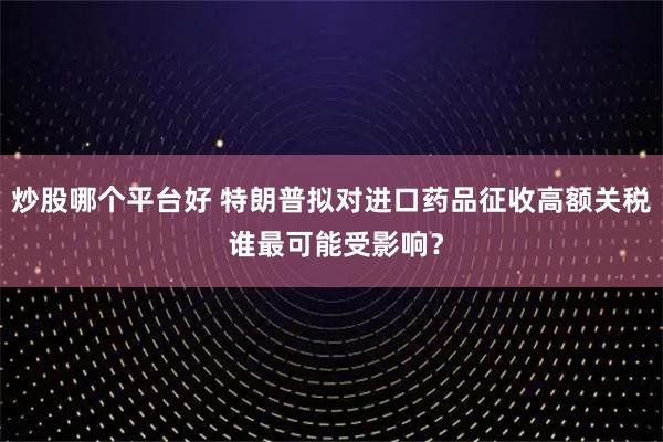 炒股哪个平台好 特朗普拟对进口药品征收高额关税 谁最可能受影响？