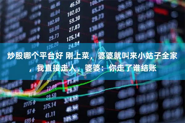炒股哪个平台好 刚上菜，婆婆就叫来小姑子全家，我直接走人，婆婆：你走了谁结账