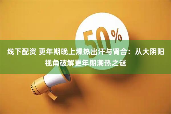 线下配资 更年期晚上燥热出汗与肾合：从大阴阳视角破解更年期潮热之谜