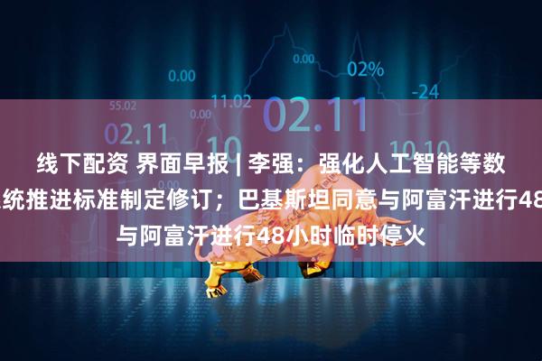 线下配资 界面早报 | 李强：强化人工智能等数字技术赋能 系统推进标准制定修订；巴基斯坦同意与阿富汗进行48小时临时停火
