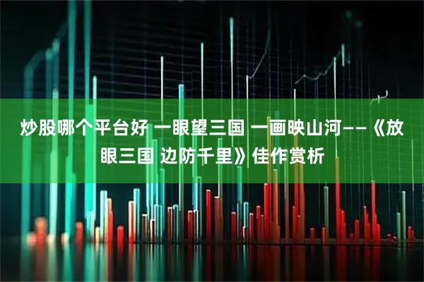 炒股哪个平台好 一眼望三国 一画映山河——《放眼三国 边防千里》佳作赏析