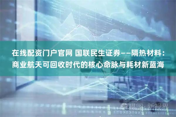 在线配资门户官网 国联民生证券——隔热材料：商业航天可回收时代的核心命脉与耗材新蓝海