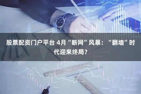 股票配资门户平台 4月“断网”风暴：“翻墙”时代迎来终局？