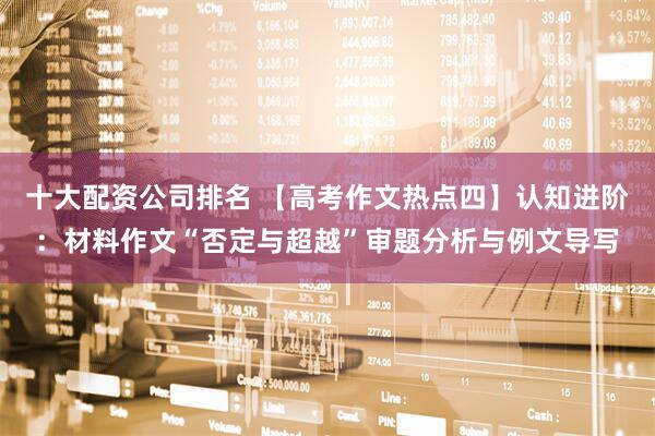 十大配资公司排名 【高考作文热点四】认知进阶：材料作文“否定与超越”审题分析与例文导写