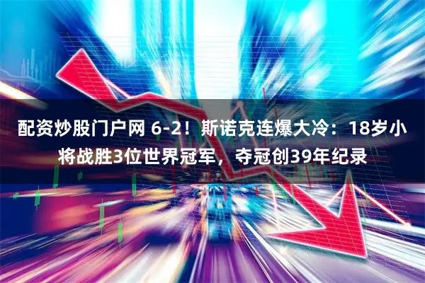 配资炒股门户网 6-2！斯诺克连爆大冷：18岁小将战胜3位世界冠军，夺冠创39年纪录