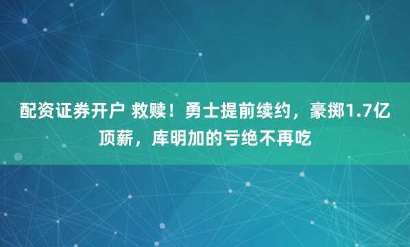 配资证券开户 救赎！勇士提前续约，豪掷1.7亿顶薪，库明加的亏绝不再吃